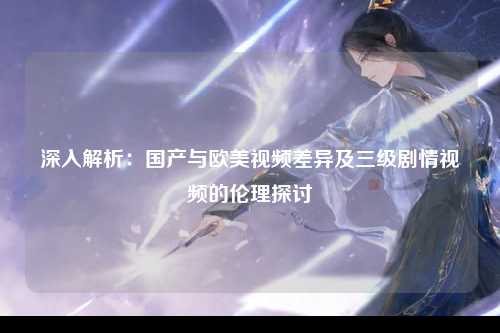 深入解析：国产与欧美视频差异及三级剧情视频的伦理探讨