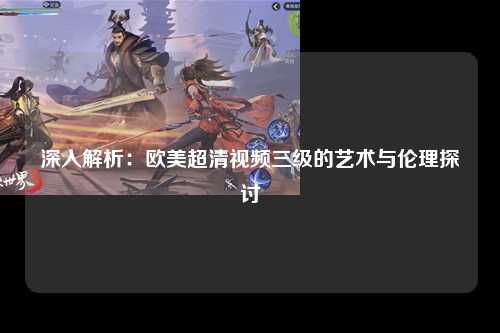 深入解析：欧美超清视频三级的艺术与伦理探讨