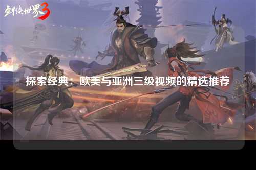 探索经典：欧美与亚洲三级视频的精选推荐
