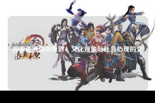 探索亚洲情色电影：文化现象与社会心理的交汇