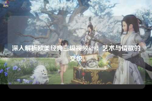 深入解析欧美经典三级视频629：艺术与情欲的交织