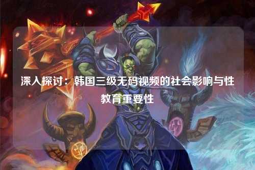 深入探讨：韩国三级无码视频的社会影响与性教育重要性