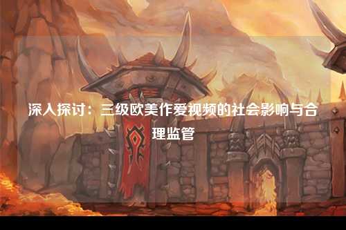 深入探讨：三级欧美作爱视频的社会影响与合理监管