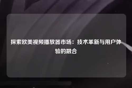 探索欧美视频播放器市场：技术革新与用户体验的融合