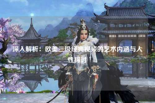 深入解析：欧美三级经典视频的艺术内涵与人性探讨