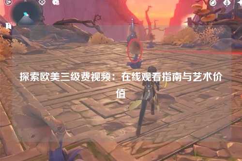 探索欧美三级费视频：在线观看指南与艺术价值