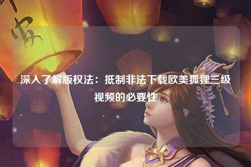 深入了解版权法：抵制非法下载欧美狐狸三级视频的必要性