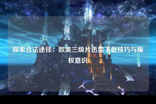 探索合法途径：欧美三级片迅雷下载技巧与版权意识