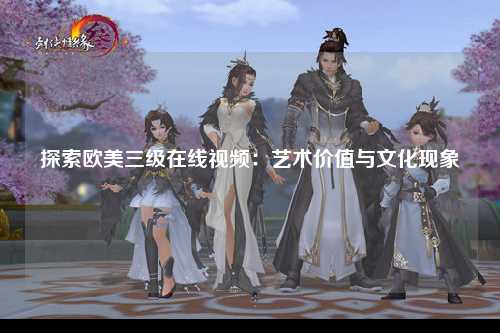 探索欧美三级在线视频：艺术价值与文化现象