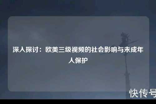 深入探讨：欧美三级视频的社会影响与未成年人保护