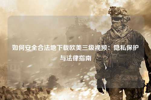 如何安全合法地下载欧美三级视频：隐私保护与法律指南