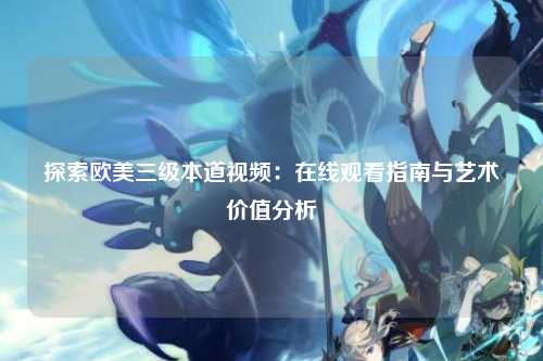 探索欧美三级本道视频：在线观看指南与艺术价值分析