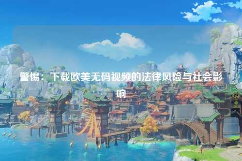 警惕：下载欧美无码视频的法律风险与社会影响