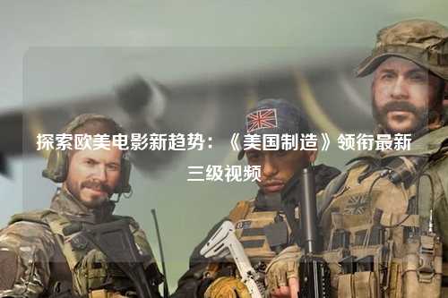 探索欧美电影新趋势：《美国制造》领衔最新三级视频