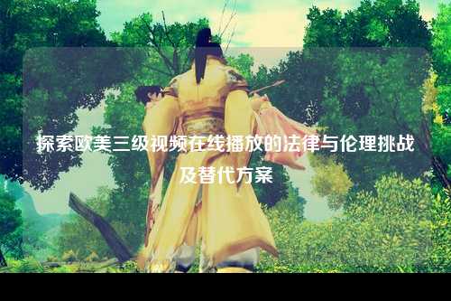 探索欧美三级视频在线播放的法律与伦理挑战及替代方案