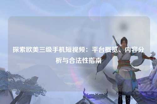 探索欧美三级手机短视频：平台概览、内容分析与合法性指南