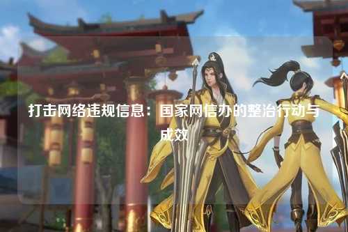 打击网络违规信息：国家网信办的整治行动与成效