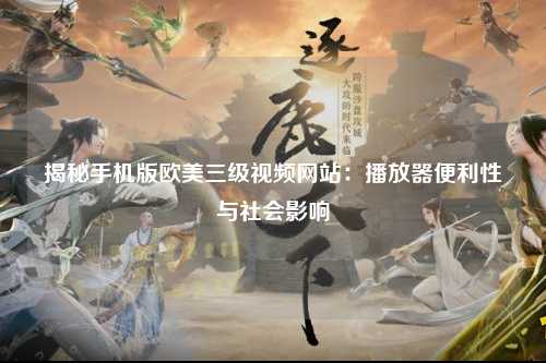 揭秘手机版欧美三级视频网站：播放器便利性与社会影响