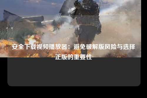 安全下载视频播放器：避免破解版风险与选择正版的重要性