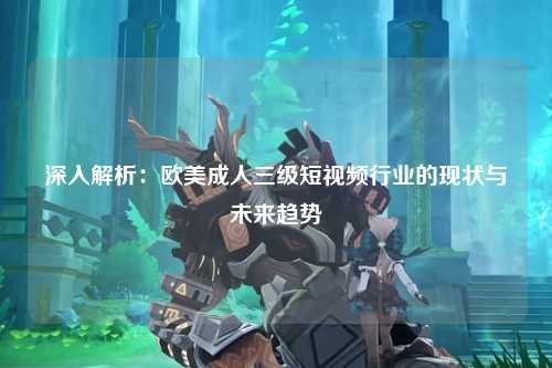 深入解析：欧美成人三级短视频行业的现状与未来趋势