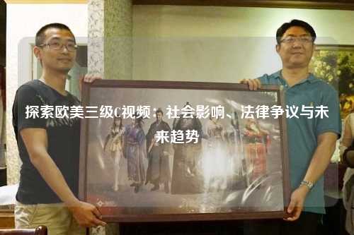 探索欧美三级C视频：社会影响、法律争议与未来趋势