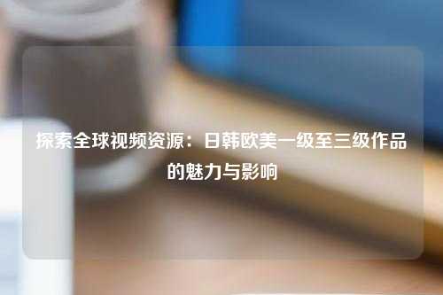 探索全球视频资源：日韩欧美一级至三级作品的魅力与影响