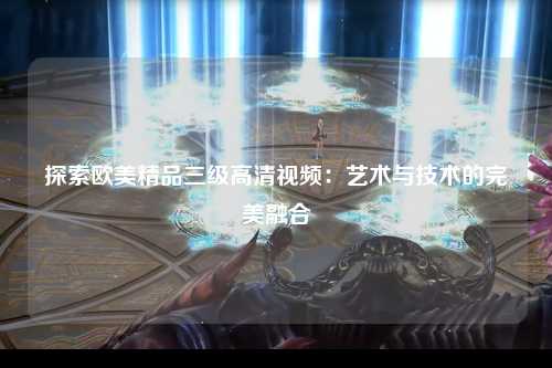 探索欧美精品三级高清视频：艺术与技术的完美融合