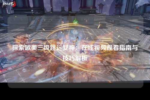 探索欧美三级跳远女神：在线视频观看指南与技巧解析