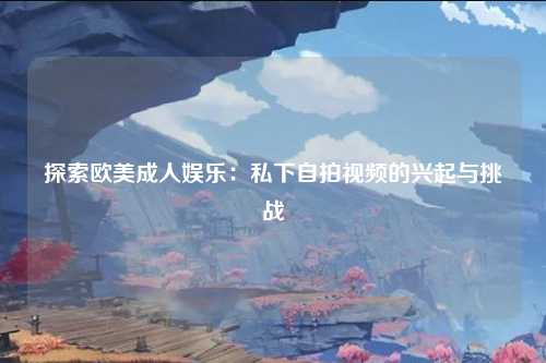探索欧美成人娱乐：私下自拍视频的兴起与挑战
