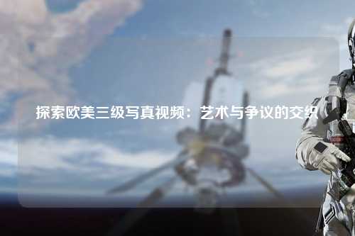 探索欧美三级写真视频：艺术与争议的交织