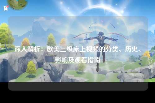 深入解析：欧美三级床上视频的分类、历史、影响及观看指南