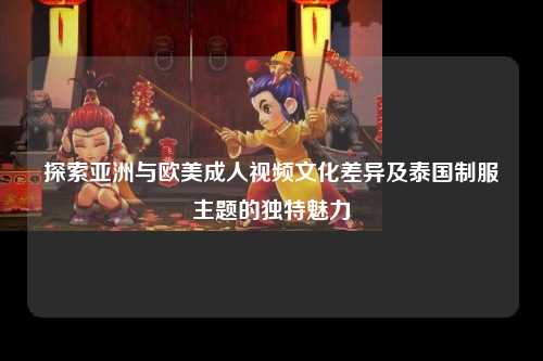 探索亚洲与欧美成人视频文化差异及泰国制服主题的独特魅力
